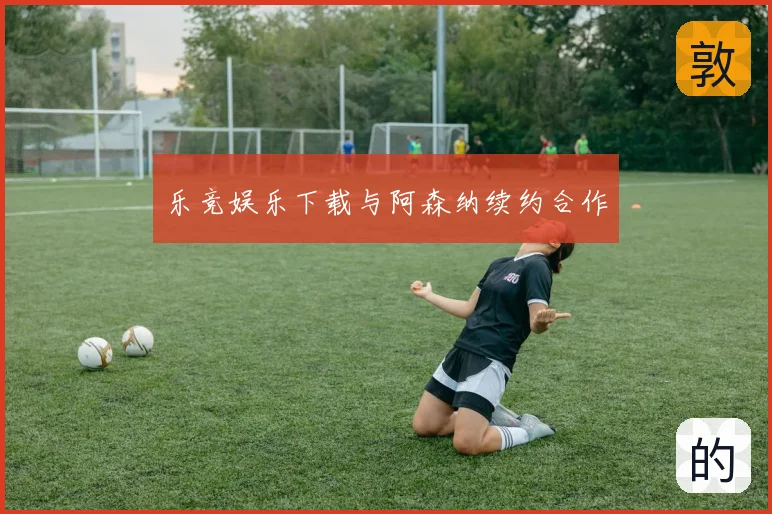 乐竞娱乐下载与阿森纳续约合作